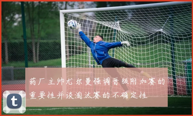 药厂主帅尤尔曼强调晋级附加赛的重要性并谈淘汰赛的不确定性