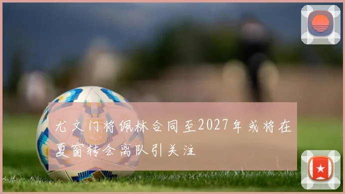 尤文门将佩林合同至2027年或将在夏窗转会离队引关注