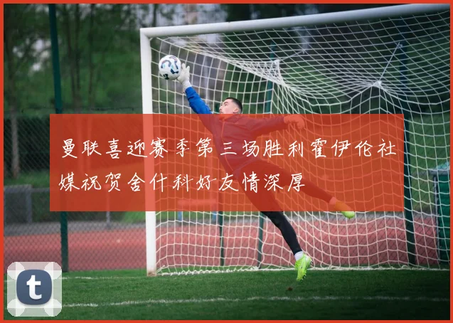 曼联喜迎赛季第三场胜利霍伊伦社媒祝贺舍什科好友情深厚