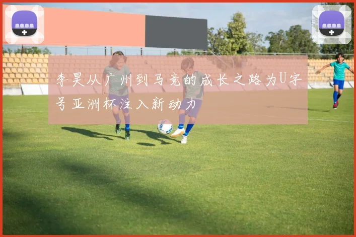 李昊从广州到马竞的成长之路为U字号亚洲杯注入新动力