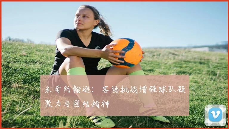 米奇约翰逊：客场挑战增强球队凝聚力与团结精神