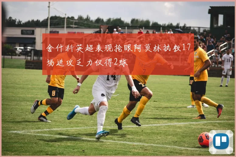 舍什科英超表现抢眼阿莫林执教17场进攻乏力仅得2球
