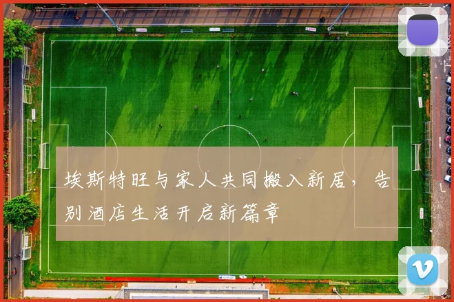 埃斯特旺与家人共同搬入新居，告别酒店生活开启新篇章