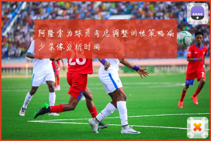 阿隆索为球员考虑调整训练策略减少录像分析时间