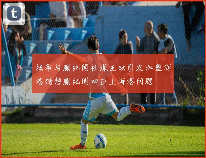 杨希与蒯纪闻社媒互动引发加盟海港猜想蒯纪闻回应上海港问题