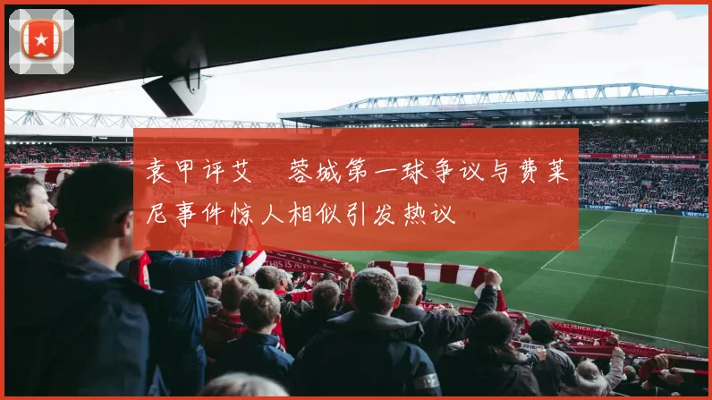 袁甲评艾堃蓉城第一球争议与费莱尼事件惊人相似引发热议