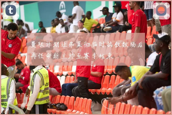 曼联计划让弗莱彻临时执教数场后再任命新主帅至赛季结束