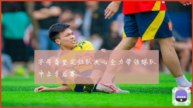 字母哥坚定归队决心全力带领球队冲击季后赛