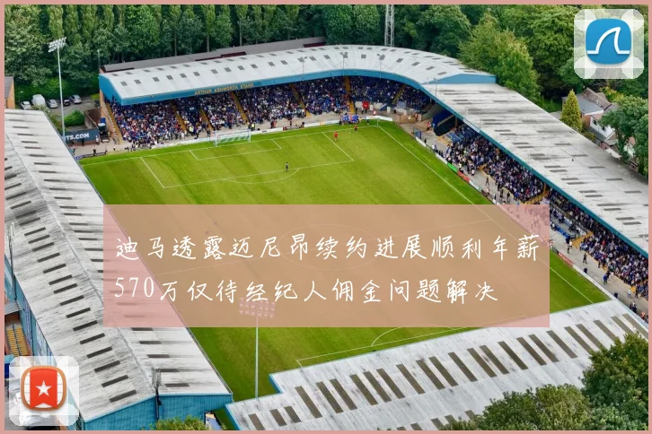 迪马透露迈尼昂续约进展顺利年薪570万仅待经纪人佣金问题解决