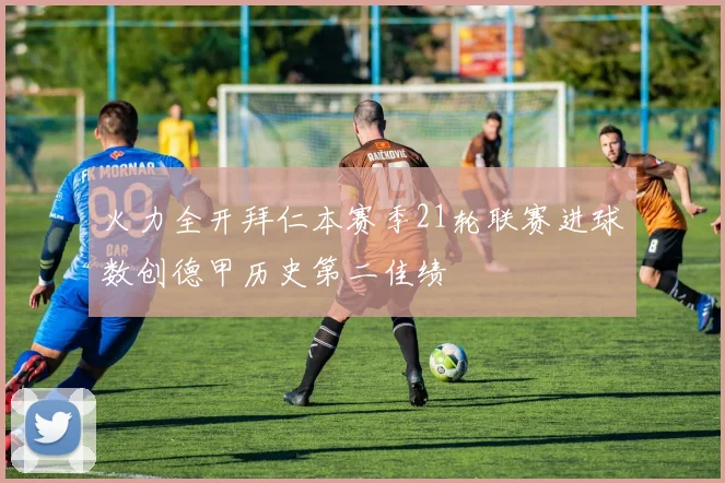 火力全开拜仁本赛季21轮联赛进球数创德甲历史第二佳绩