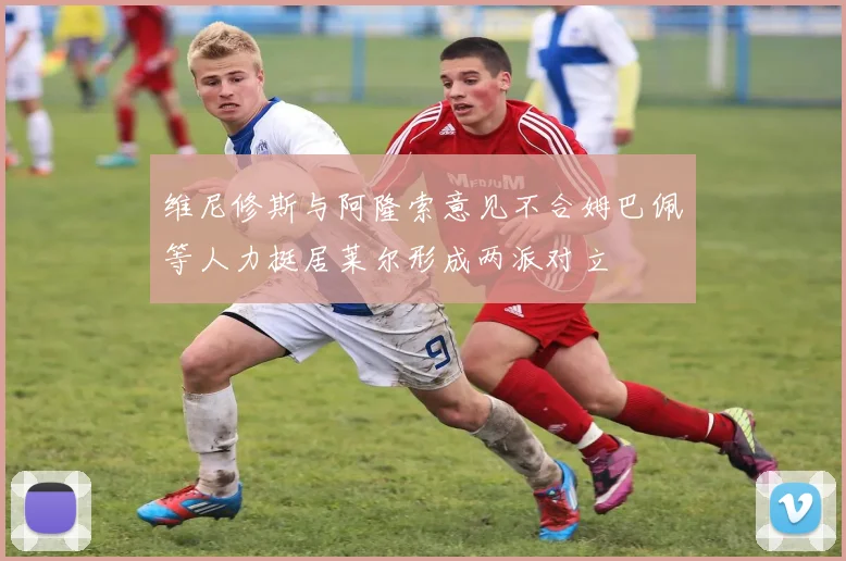 维尼修斯与阿隆索意见不合姆巴佩等人力挺居莱尔形成两派对立