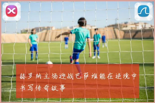 赫罗纳主场迎战巴萨谁能在逆境中书写传奇故事