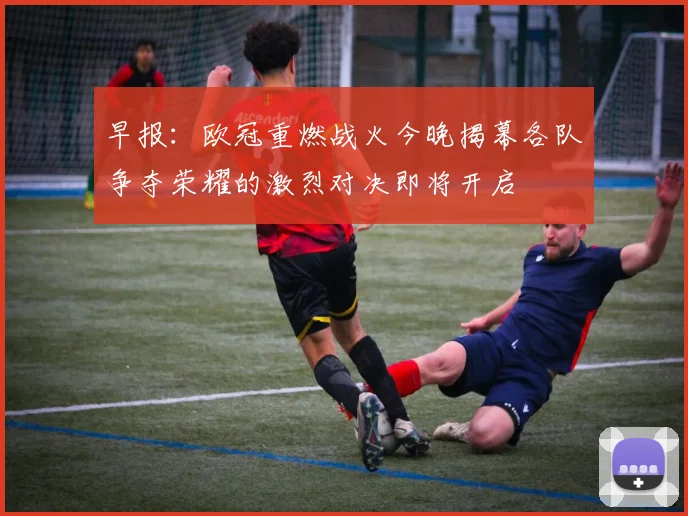 早报：欧冠重燃战火今晚揭幕各队争夺荣耀的激烈对决即将开启
