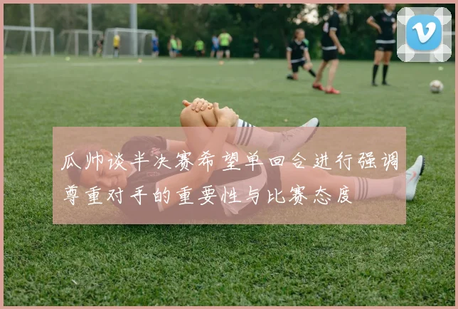 瓜帅谈半决赛希望单回合进行强调尊重对手的重要性与比赛态度