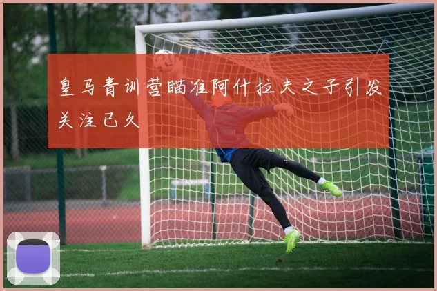 皇马青训营瞄准阿什拉夫之子引发关注已久