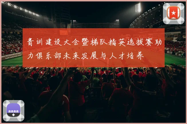 青训建设大会暨梯队精英选拔赛助力俱乐部未来发展与人才培养