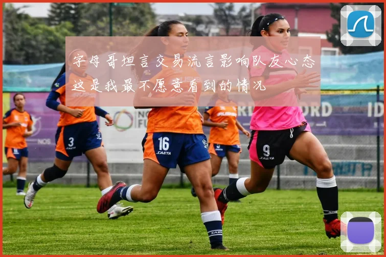 字母哥坦言交易流言影响队友心态这是我最不愿意看到的情况