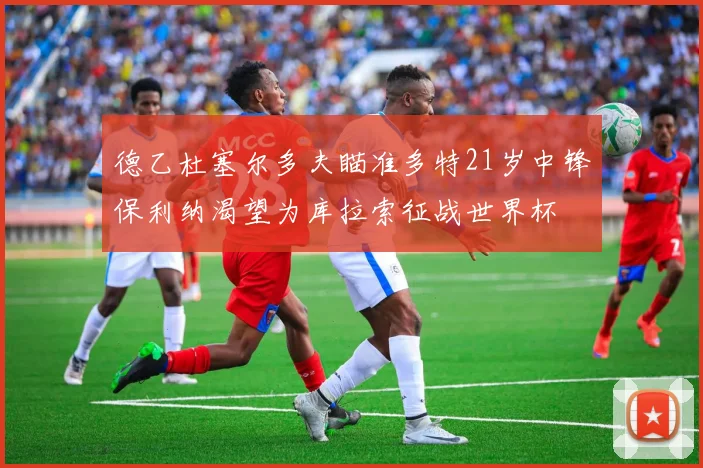 德乙杜塞尔多夫瞄准多特21岁中锋保利纳渴望为库拉索征战世界杯