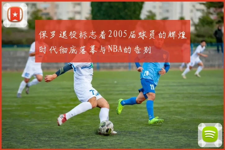 保罗退役标志着2005届球员的辉煌时代彻底落幕与NBA的告别