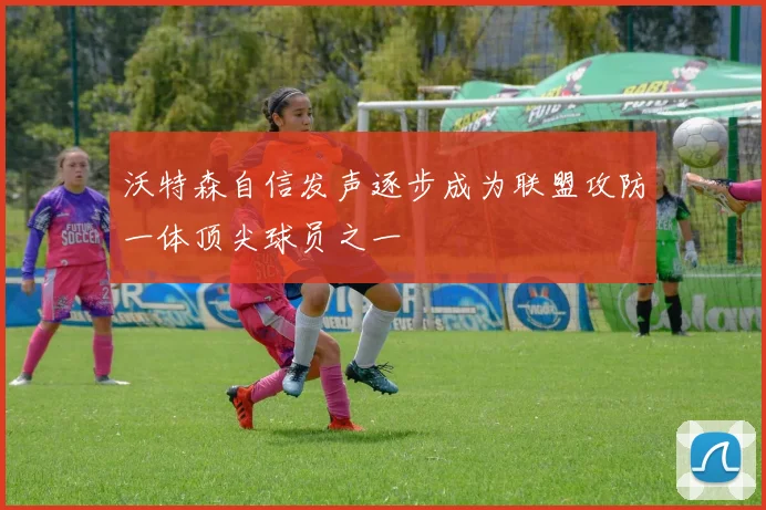 沃特森自信发声逐步成为联盟攻防一体顶尖球员之一